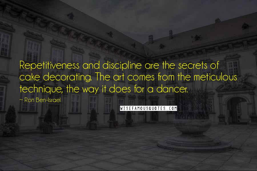 Ron Ben-Israel Quotes: Repetitiveness and discipline are the secrets of cake decorating. The art comes from the meticulous technique, the way it does for a dancer.