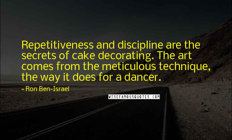 Ron Ben-Israel Quotes: Repetitiveness and discipline are the secrets of cake decorating. The art comes from the meticulous technique, the way it does for a dancer.