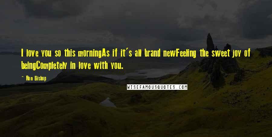 Ron Bishop Quotes: I love you so this morningAs if it's all brand newFeeling the sweet joy of beingCompletely in love with you.