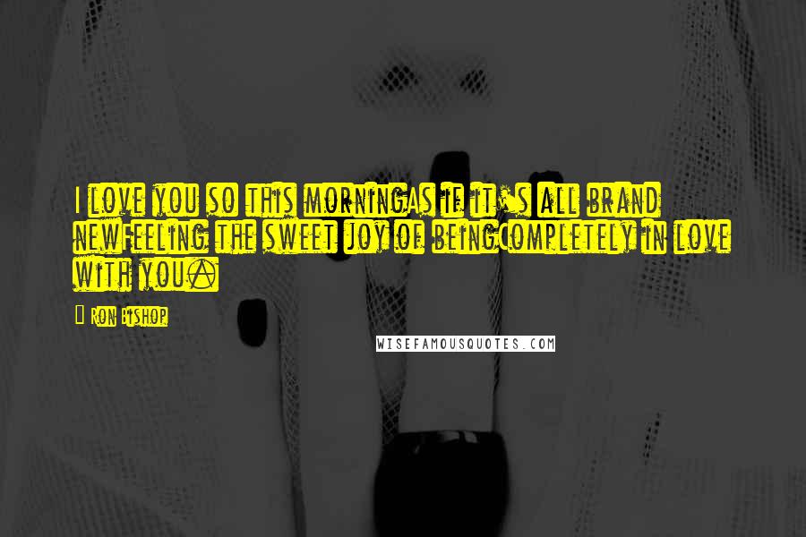 Ron Bishop Quotes: I love you so this morningAs if it's all brand newFeeling the sweet joy of beingCompletely in love with you.