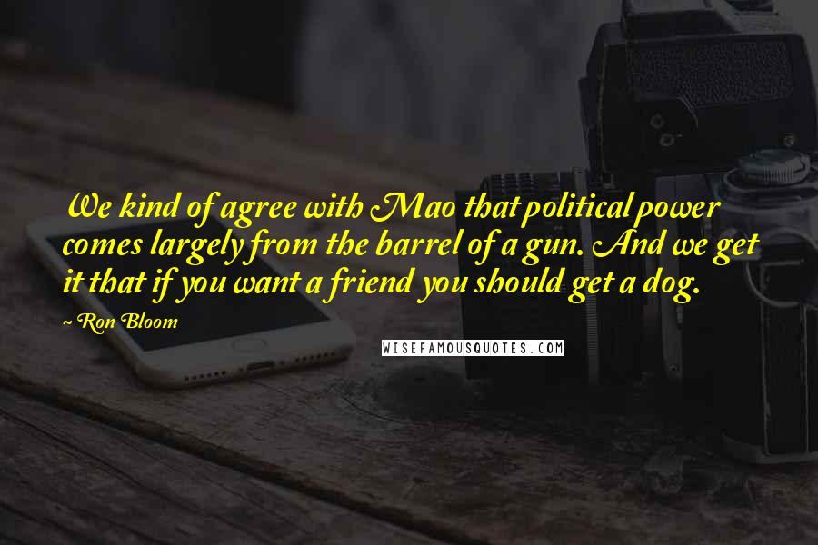 Ron Bloom Quotes: We kind of agree with Mao that political power comes largely from the barrel of a gun. And we get it that if you want a friend you should get a dog.