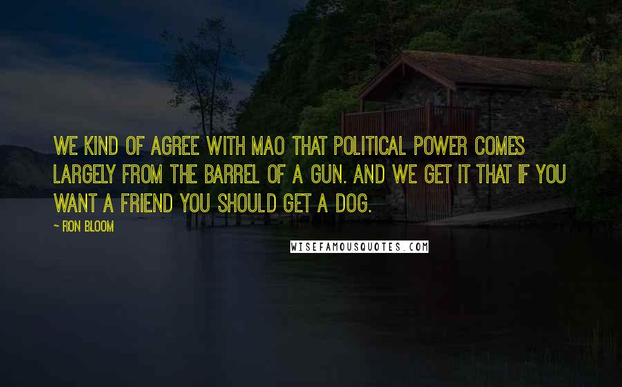 Ron Bloom Quotes: We kind of agree with Mao that political power comes largely from the barrel of a gun. And we get it that if you want a friend you should get a dog.
