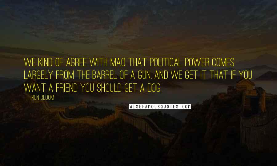 Ron Bloom Quotes: We kind of agree with Mao that political power comes largely from the barrel of a gun. And we get it that if you want a friend you should get a dog.