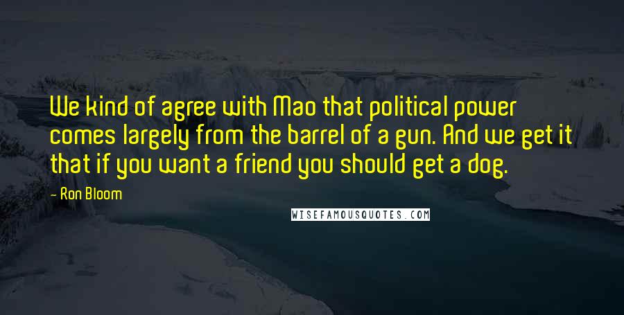 Ron Bloom Quotes: We kind of agree with Mao that political power comes largely from the barrel of a gun. And we get it that if you want a friend you should get a dog.