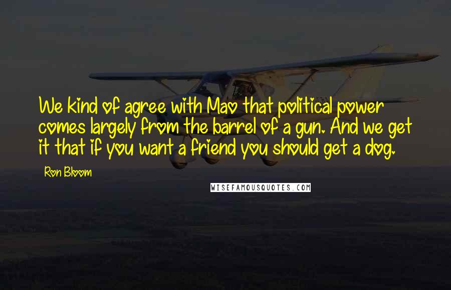 Ron Bloom Quotes: We kind of agree with Mao that political power comes largely from the barrel of a gun. And we get it that if you want a friend you should get a dog.