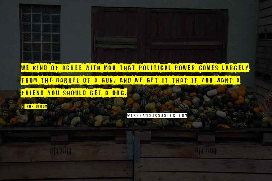 Ron Bloom Quotes: We kind of agree with Mao that political power comes largely from the barrel of a gun. And we get it that if you want a friend you should get a dog.