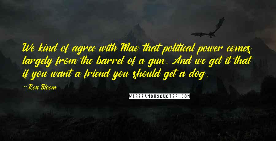 Ron Bloom Quotes: We kind of agree with Mao that political power comes largely from the barrel of a gun. And we get it that if you want a friend you should get a dog.