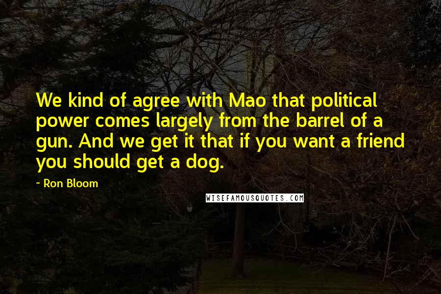 Ron Bloom Quotes: We kind of agree with Mao that political power comes largely from the barrel of a gun. And we get it that if you want a friend you should get a dog.