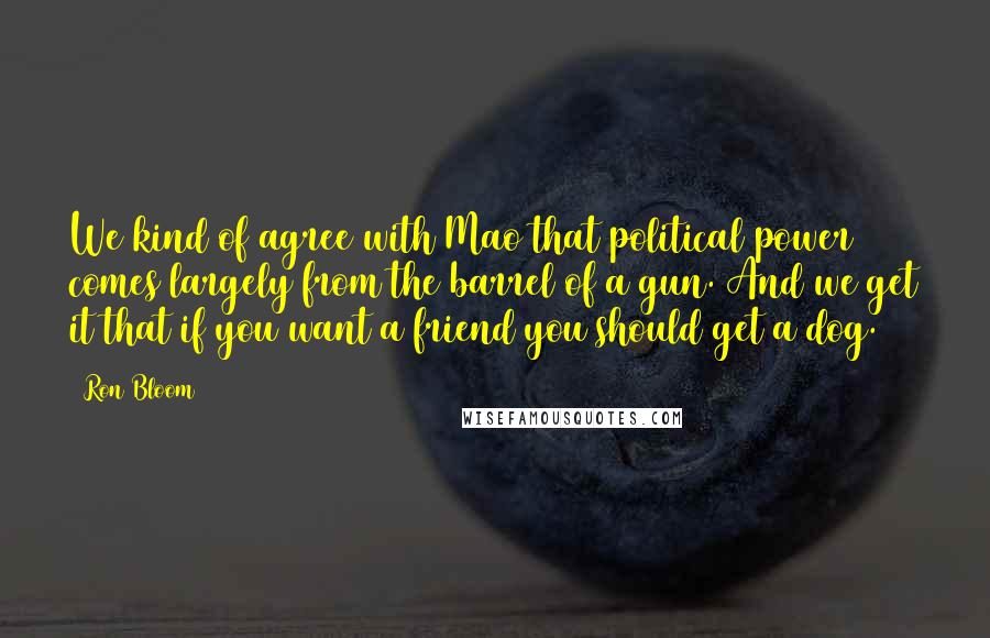 Ron Bloom Quotes: We kind of agree with Mao that political power comes largely from the barrel of a gun. And we get it that if you want a friend you should get a dog.