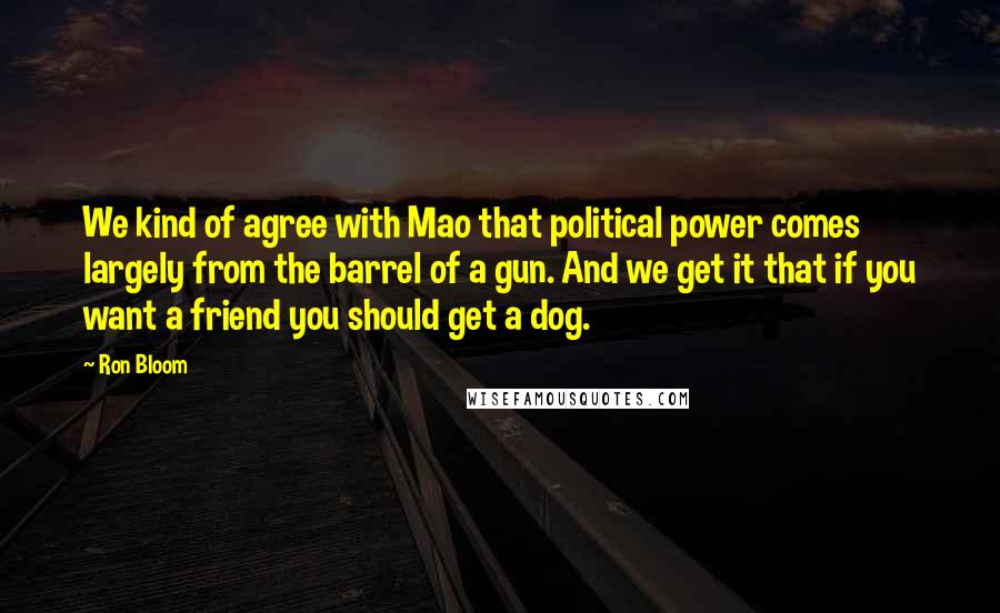 Ron Bloom Quotes: We kind of agree with Mao that political power comes largely from the barrel of a gun. And we get it that if you want a friend you should get a dog.