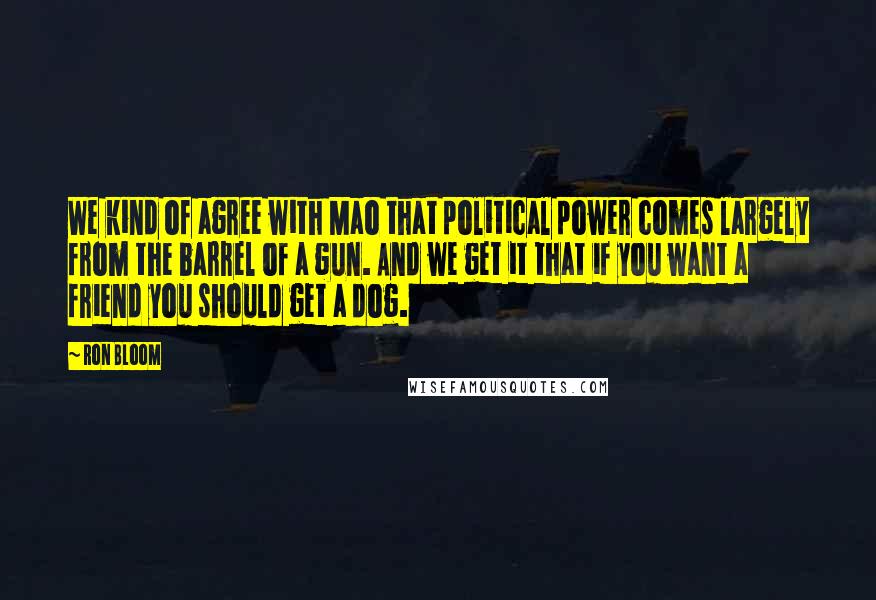 Ron Bloom Quotes: We kind of agree with Mao that political power comes largely from the barrel of a gun. And we get it that if you want a friend you should get a dog.