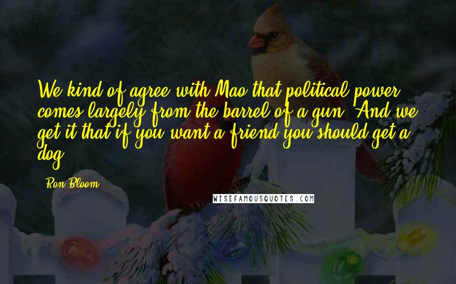 Ron Bloom Quotes: We kind of agree with Mao that political power comes largely from the barrel of a gun. And we get it that if you want a friend you should get a dog.