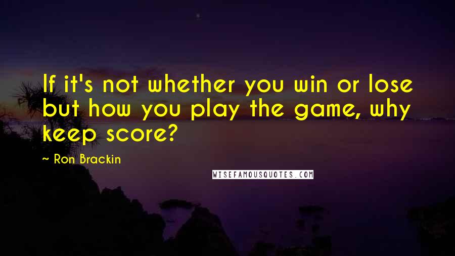 Ron Brackin Quotes: If it's not whether you win or lose but how you play the game, why keep score?