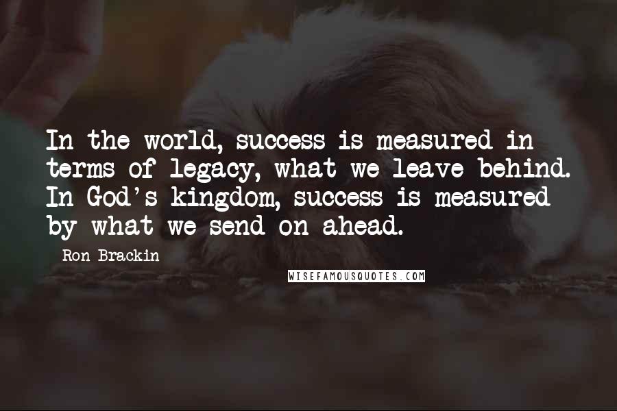 Ron Brackin Quotes: In the world, success is measured in terms of legacy, what we leave behind. In God's kingdom, success is measured by what we send on ahead.