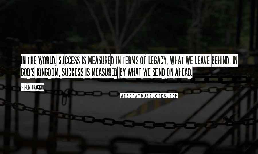 Ron Brackin Quotes: In the world, success is measured in terms of legacy, what we leave behind. In God's kingdom, success is measured by what we send on ahead.