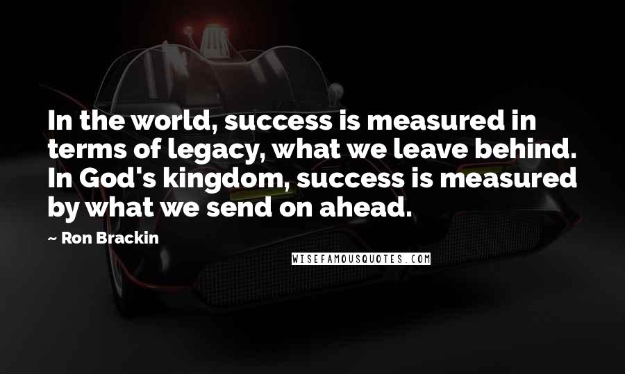 Ron Brackin Quotes: In the world, success is measured in terms of legacy, what we leave behind. In God's kingdom, success is measured by what we send on ahead.