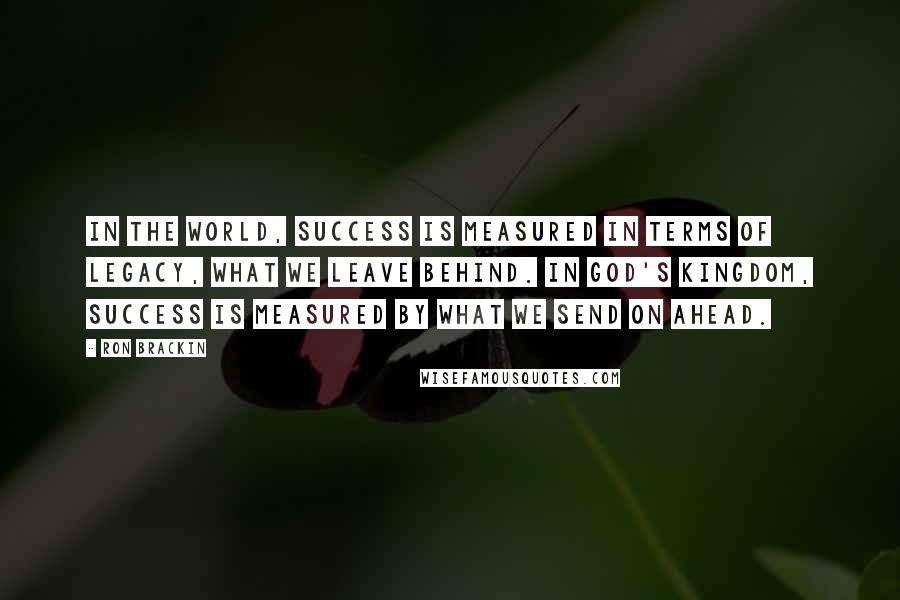 Ron Brackin Quotes: In the world, success is measured in terms of legacy, what we leave behind. In God's kingdom, success is measured by what we send on ahead.