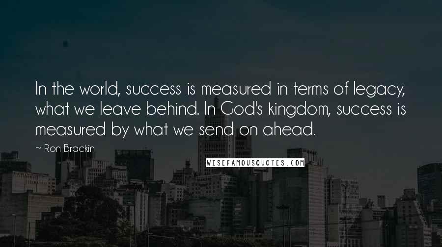 Ron Brackin Quotes: In the world, success is measured in terms of legacy, what we leave behind. In God's kingdom, success is measured by what we send on ahead.