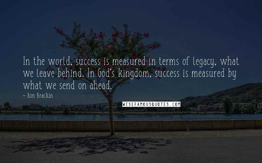 Ron Brackin Quotes: In the world, success is measured in terms of legacy, what we leave behind. In God's kingdom, success is measured by what we send on ahead.