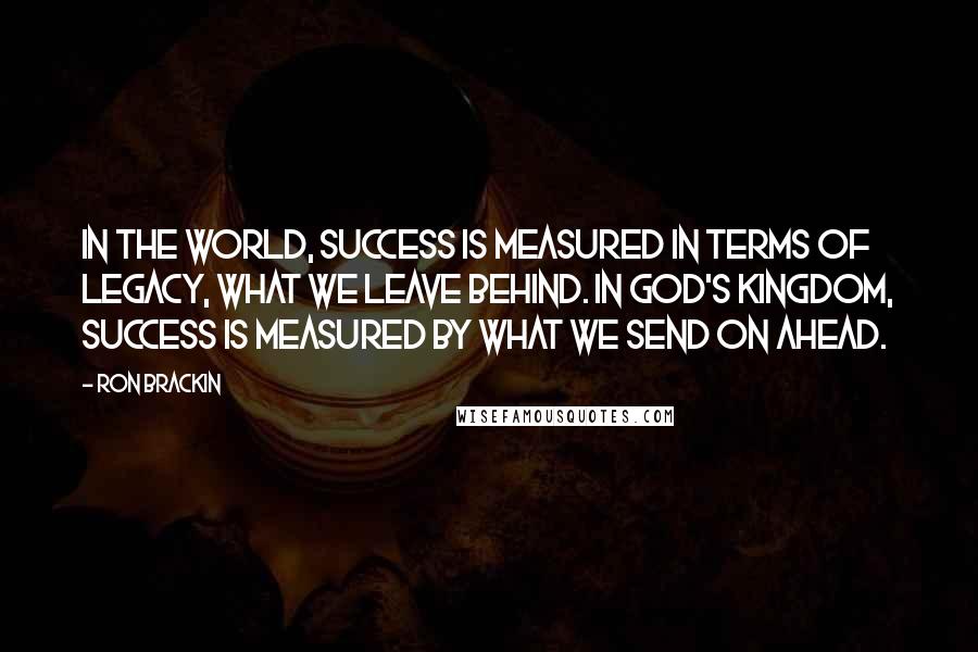 Ron Brackin Quotes: In the world, success is measured in terms of legacy, what we leave behind. In God's kingdom, success is measured by what we send on ahead.