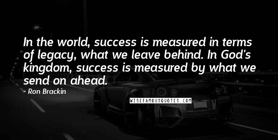 Ron Brackin Quotes: In the world, success is measured in terms of legacy, what we leave behind. In God's kingdom, success is measured by what we send on ahead.