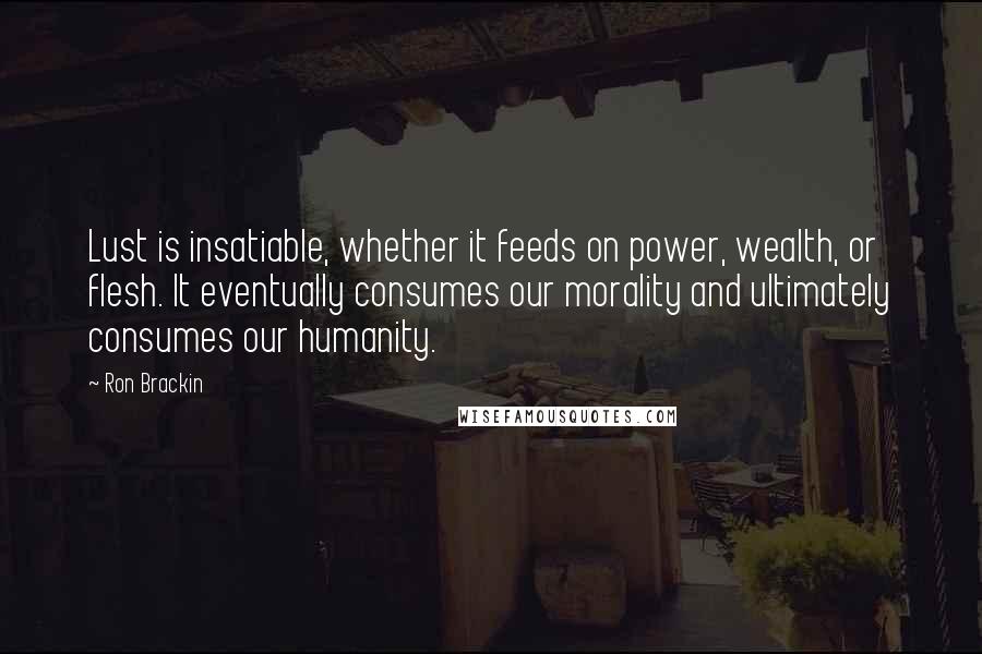 Ron Brackin Quotes: Lust is insatiable, whether it feeds on power, wealth, or flesh. It eventually consumes our morality and ultimately consumes our humanity.