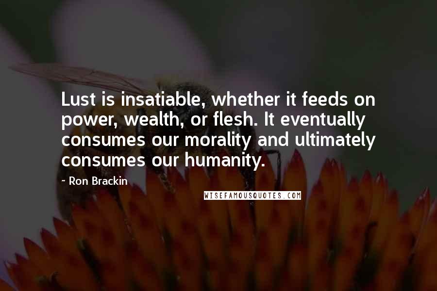 Ron Brackin Quotes: Lust is insatiable, whether it feeds on power, wealth, or flesh. It eventually consumes our morality and ultimately consumes our humanity.
