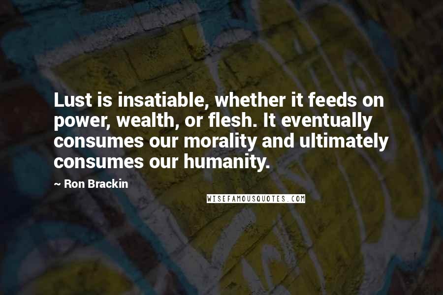 Ron Brackin Quotes: Lust is insatiable, whether it feeds on power, wealth, or flesh. It eventually consumes our morality and ultimately consumes our humanity.