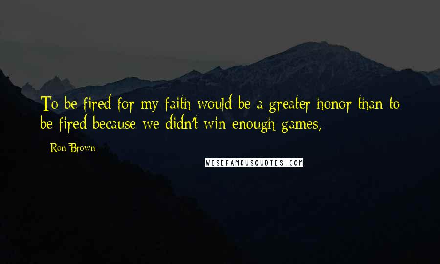 Ron Brown Quotes: To be fired for my faith would be a greater honor than to be fired because we didn't win enough games,