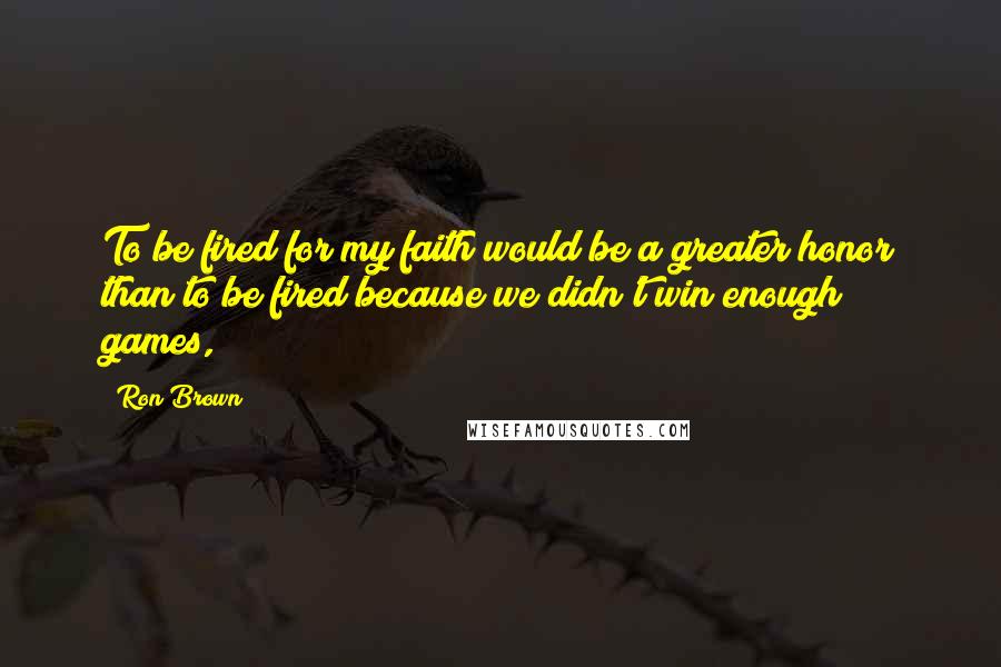 Ron Brown Quotes: To be fired for my faith would be a greater honor than to be fired because we didn't win enough games,