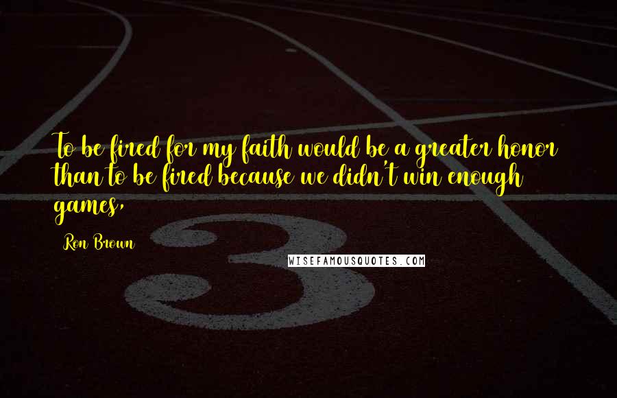 Ron Brown Quotes: To be fired for my faith would be a greater honor than to be fired because we didn't win enough games,