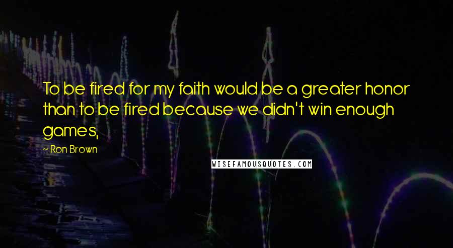 Ron Brown Quotes: To be fired for my faith would be a greater honor than to be fired because we didn't win enough games,