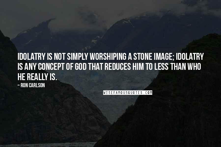 Ron Carlson Quotes: Idolatry is not simply worshiping a stone image; idolatry is any concept of God that reduces Him to less than who He really is.
