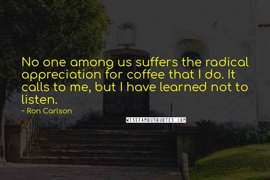 Ron Carlson Quotes: No one among us suffers the radical appreciation for coffee that I do. It calls to me, but I have learned not to listen.