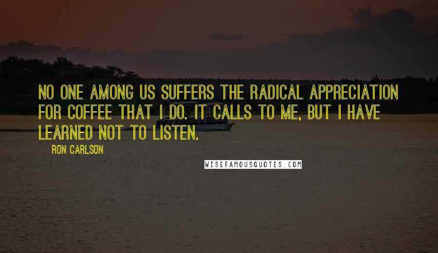 Ron Carlson Quotes: No one among us suffers the radical appreciation for coffee that I do. It calls to me, but I have learned not to listen.