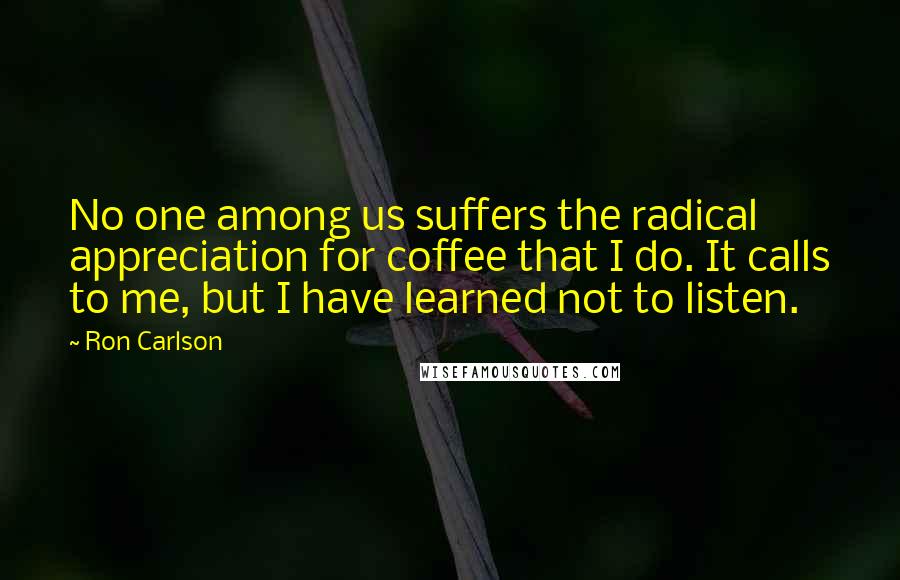 Ron Carlson Quotes: No one among us suffers the radical appreciation for coffee that I do. It calls to me, but I have learned not to listen.