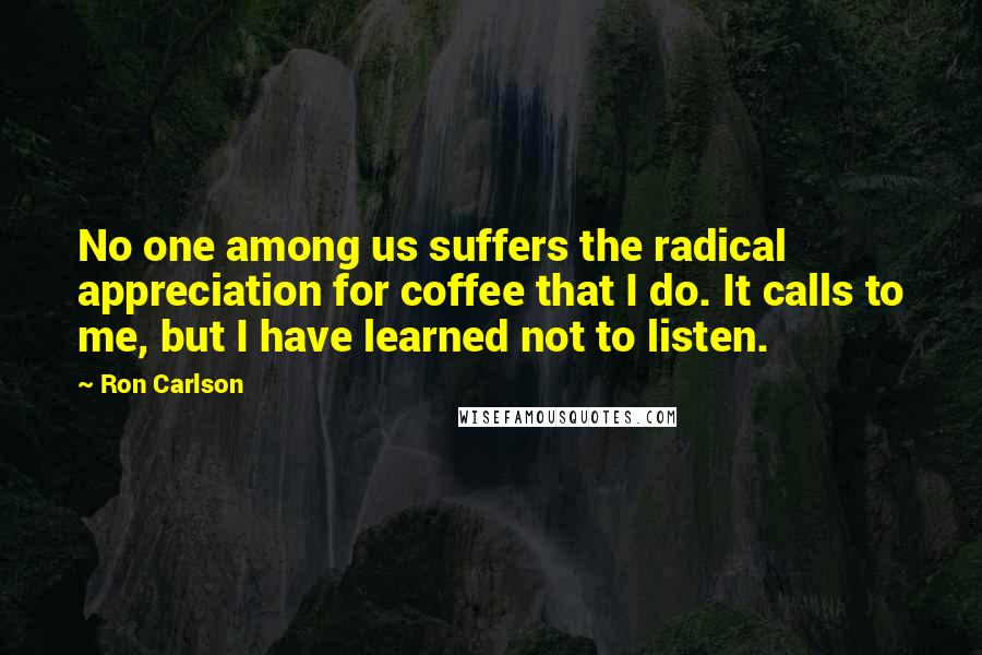 Ron Carlson Quotes: No one among us suffers the radical appreciation for coffee that I do. It calls to me, but I have learned not to listen.