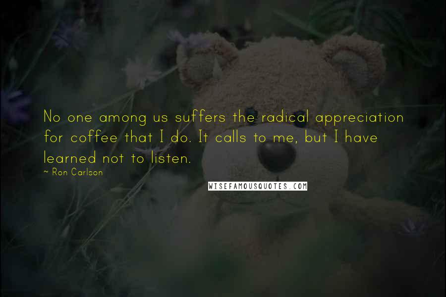 Ron Carlson Quotes: No one among us suffers the radical appreciation for coffee that I do. It calls to me, but I have learned not to listen.