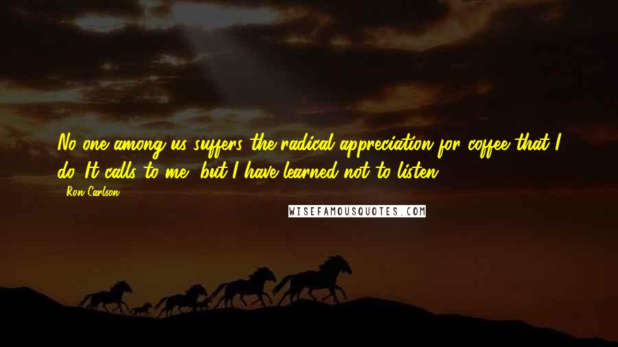 Ron Carlson Quotes: No one among us suffers the radical appreciation for coffee that I do. It calls to me, but I have learned not to listen.