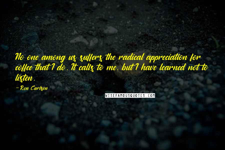 Ron Carlson Quotes: No one among us suffers the radical appreciation for coffee that I do. It calls to me, but I have learned not to listen.