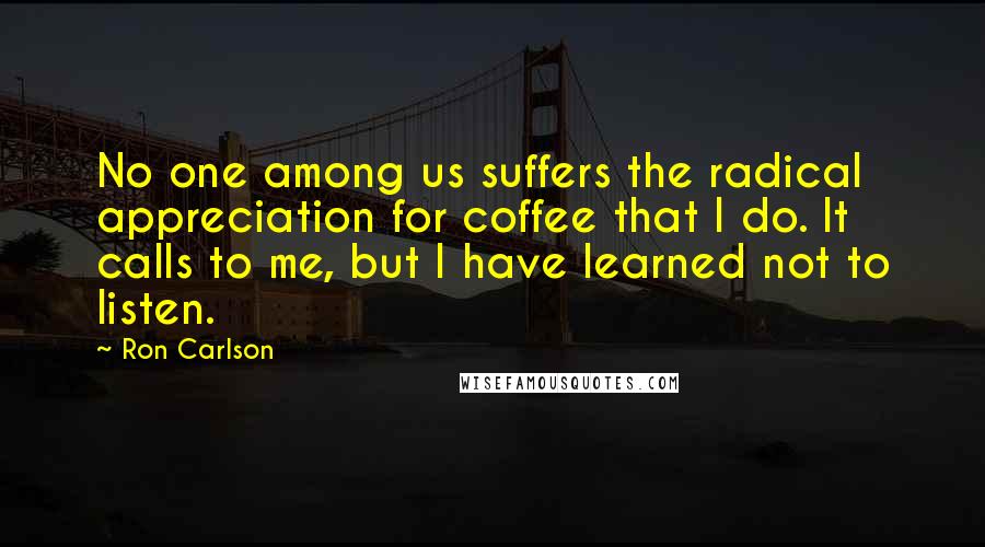 Ron Carlson Quotes: No one among us suffers the radical appreciation for coffee that I do. It calls to me, but I have learned not to listen.