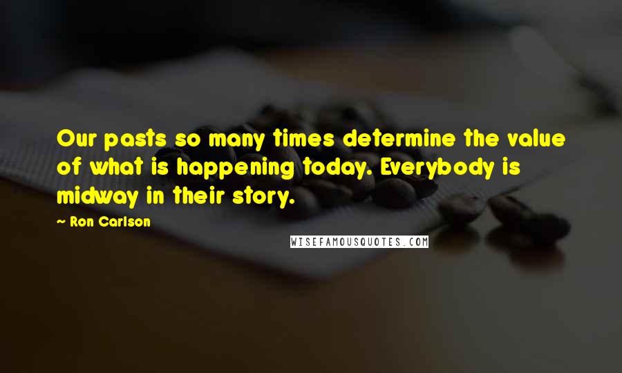 Ron Carlson Quotes: Our pasts so many times determine the value of what is happening today. Everybody is midway in their story.