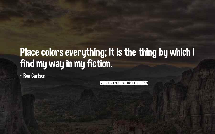 Ron Carlson Quotes: Place colors everything; It is the thing by which I find my way in my fiction.
