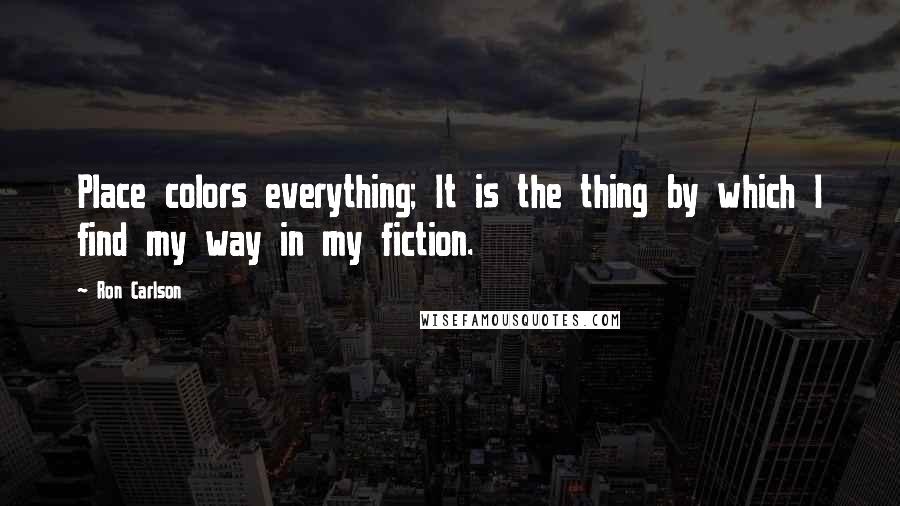 Ron Carlson Quotes: Place colors everything; It is the thing by which I find my way in my fiction.