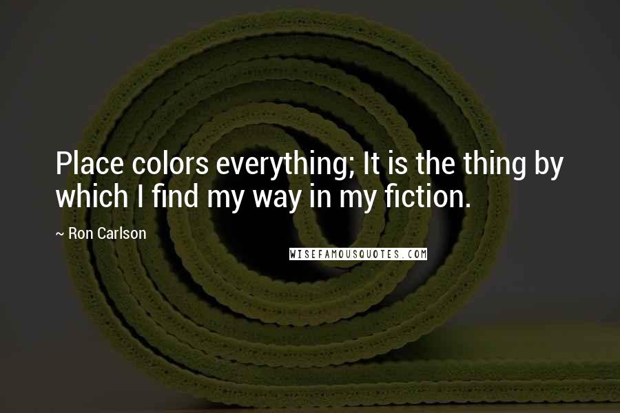 Ron Carlson Quotes: Place colors everything; It is the thing by which I find my way in my fiction.
