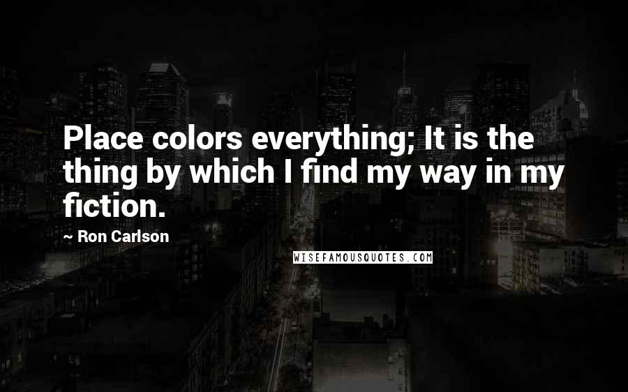 Ron Carlson Quotes: Place colors everything; It is the thing by which I find my way in my fiction.