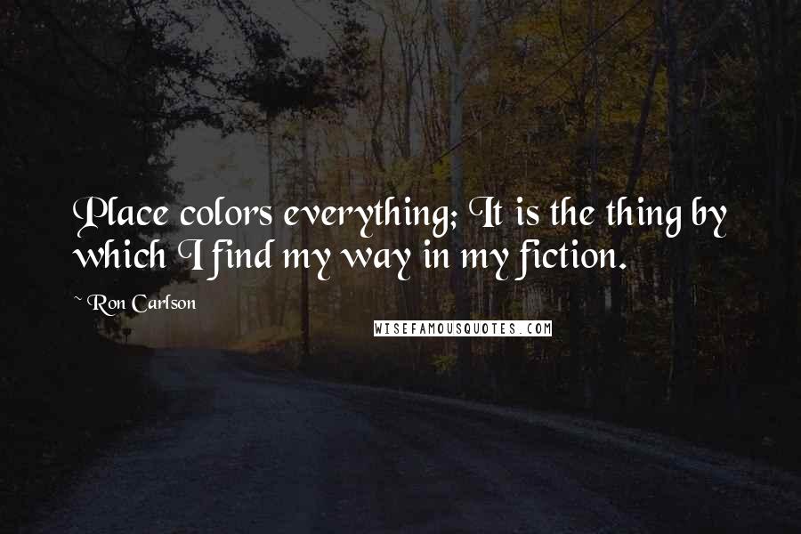 Ron Carlson Quotes: Place colors everything; It is the thing by which I find my way in my fiction.