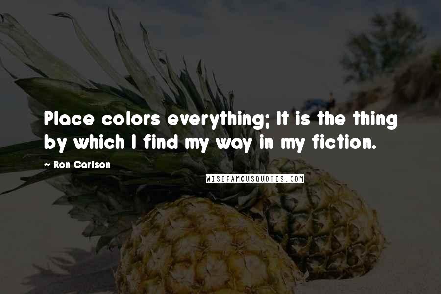 Ron Carlson Quotes: Place colors everything; It is the thing by which I find my way in my fiction.