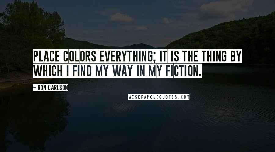 Ron Carlson Quotes: Place colors everything; It is the thing by which I find my way in my fiction.