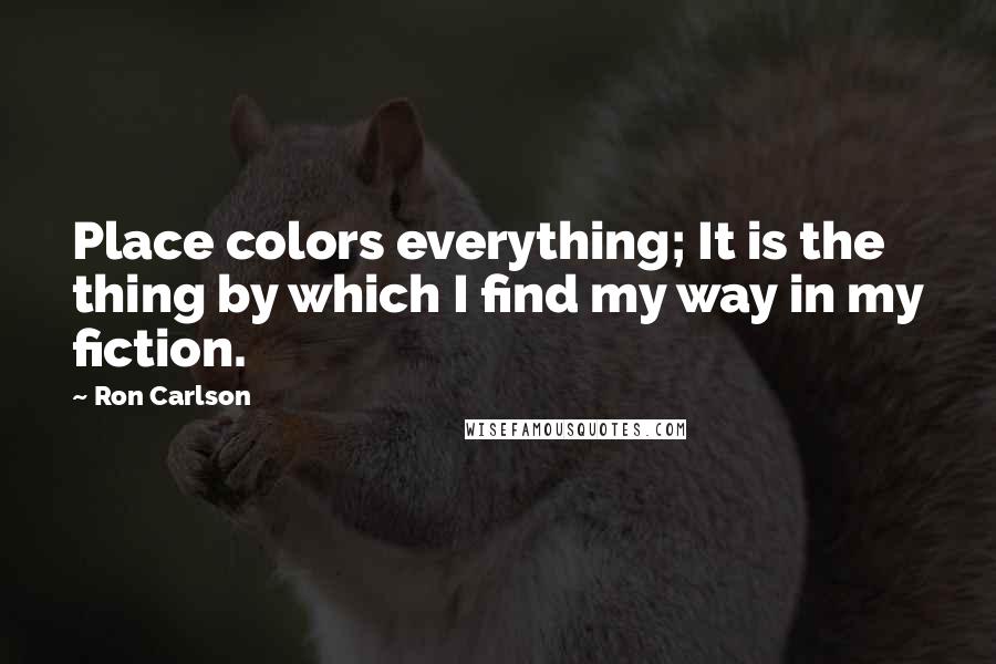 Ron Carlson Quotes: Place colors everything; It is the thing by which I find my way in my fiction.